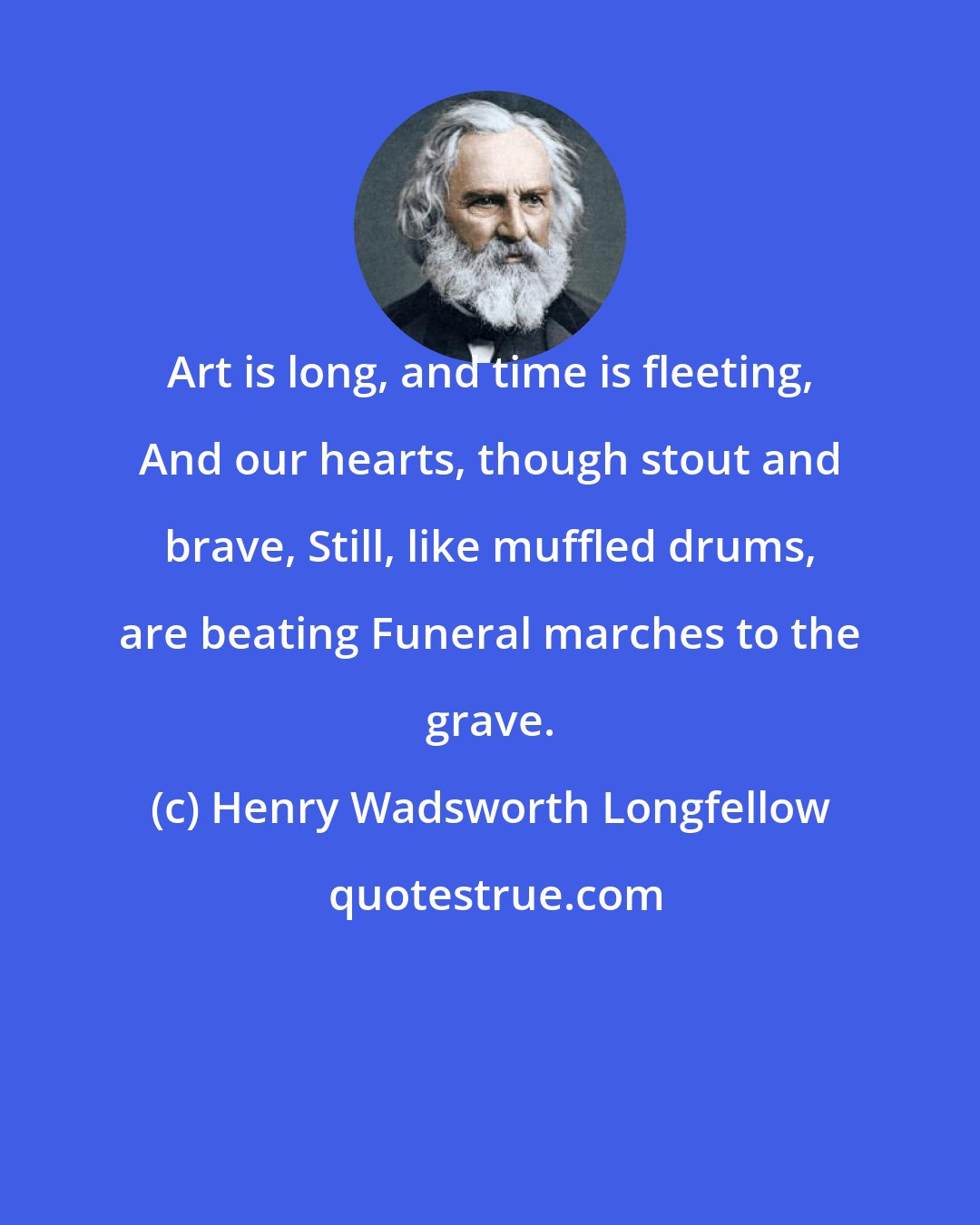 Henry Wadsworth Longfellow: Art is long, and time is fleeting, And our hearts, though stout and brave, Still, like muffled drums, are beating Funeral marches to the grave.