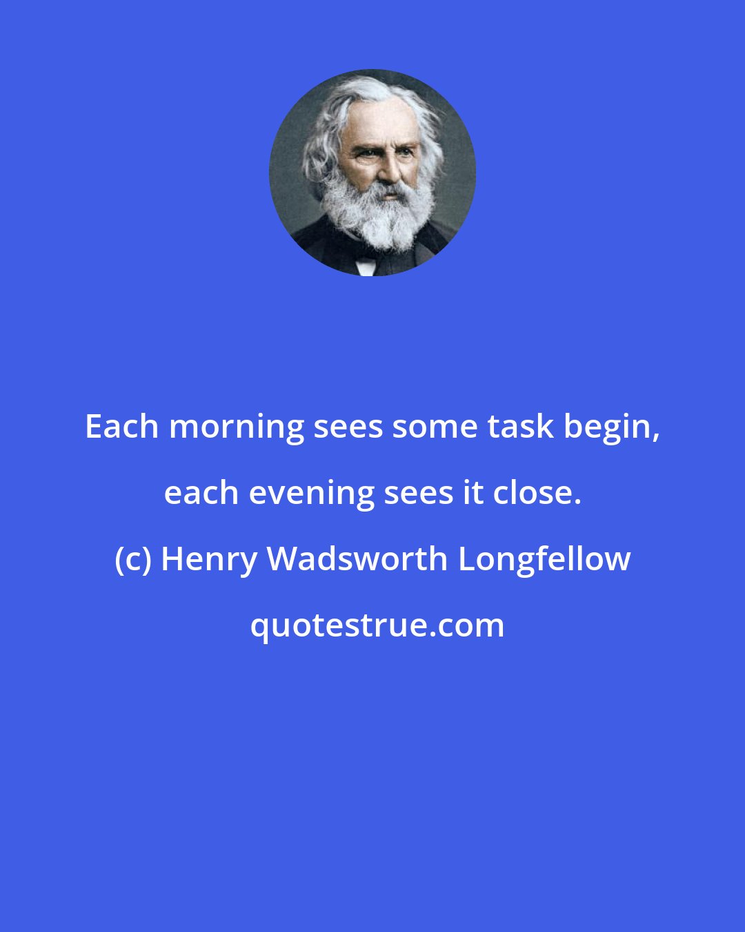 Henry Wadsworth Longfellow: Each morning sees some task begin, each evening sees it close.