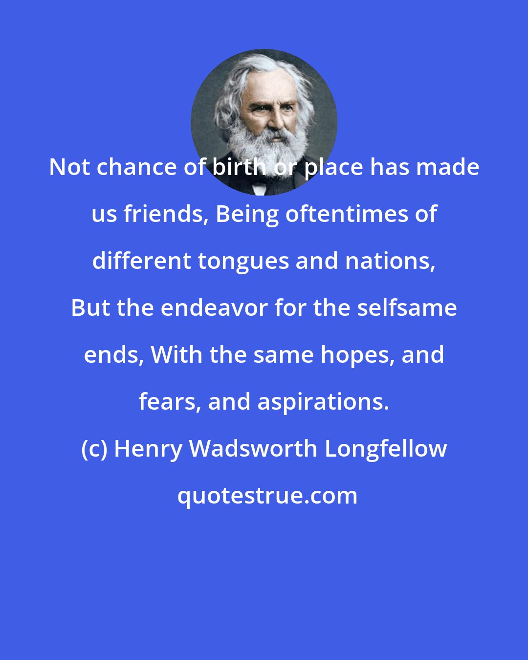Henry Wadsworth Longfellow: Not chance of birth or place has made us friends, Being oftentimes of different tongues and nations, But the endeavor for the selfsame ends, With the same hopes, and fears, and aspirations.