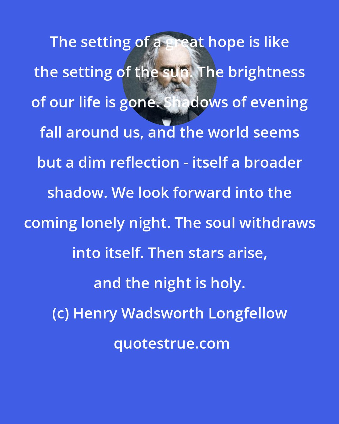 Henry Wadsworth Longfellow: The setting of a great hope is like the setting of the sun. The brightness of our life is gone. Shadows of evening fall around us, and the world seems but a dim reflection - itself a broader shadow. We look forward into the coming lonely night. The soul withdraws into itself. Then stars arise, and the night is holy.