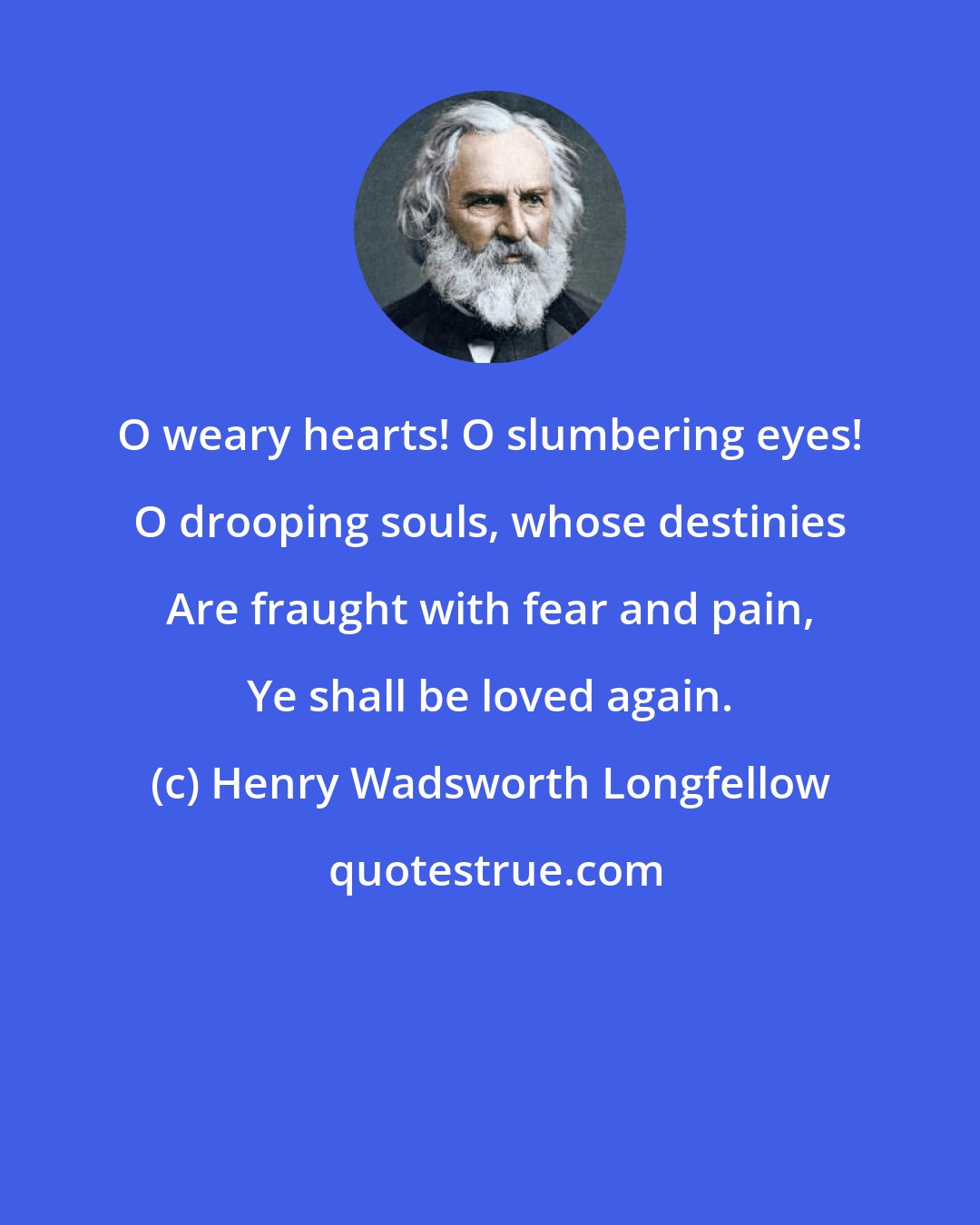 Henry Wadsworth Longfellow: O weary hearts! O slumbering eyes! O drooping souls, whose destinies Are fraught with fear and pain, Ye shall be loved again.