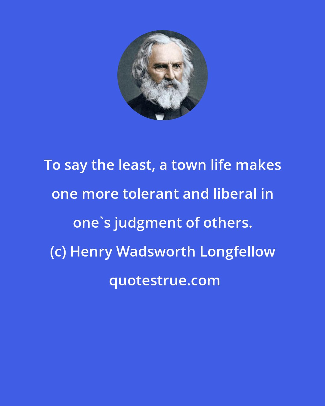 Henry Wadsworth Longfellow: To say the least, a town life makes one more tolerant and liberal in one's judgment of others.