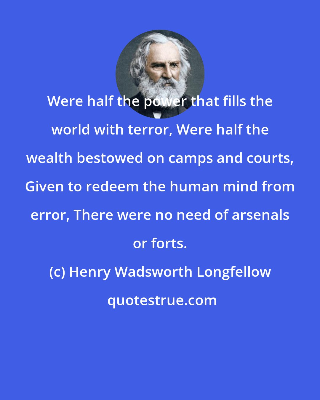 Henry Wadsworth Longfellow: Were half the power that fills the world with terror, Were half the wealth bestowed on camps and courts, Given to redeem the human mind from error, There were no need of arsenals or forts.