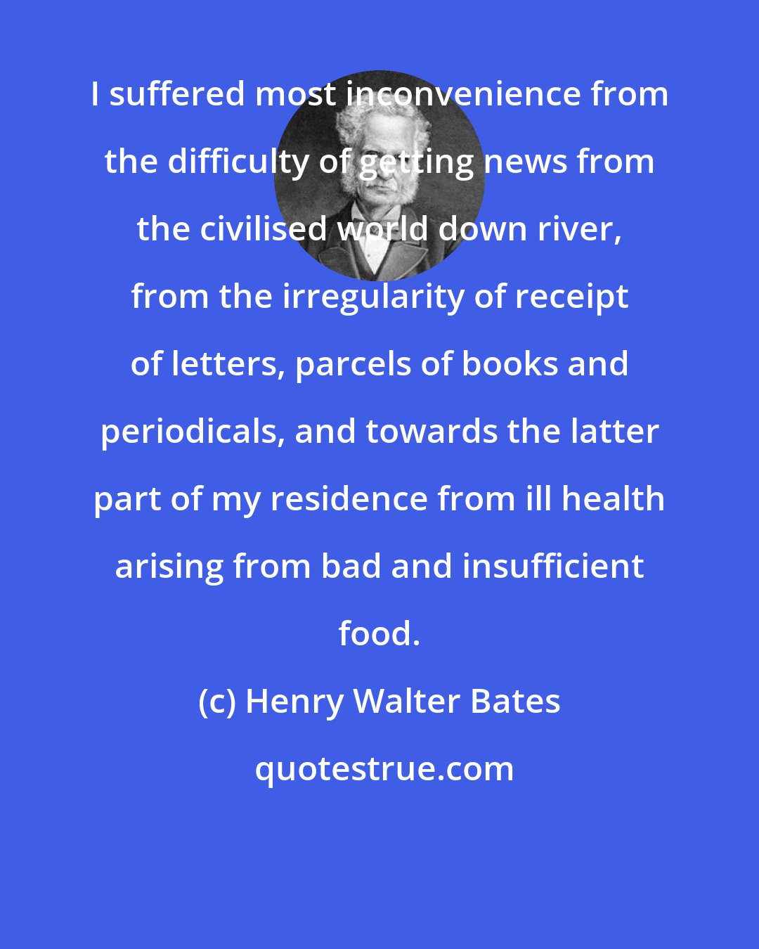 Henry Walter Bates: I suffered most inconvenience from the difficulty of getting news from the civilised world down river, from the irregularity of receipt of letters, parcels of books and periodicals, and towards the latter part of my residence from ill health arising from bad and insufficient food.