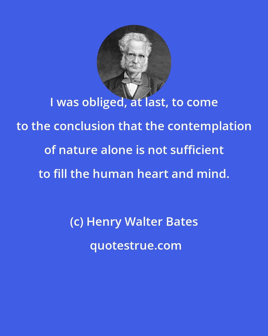 Henry Walter Bates: I was obliged, at last, to come to the conclusion that the contemplation of nature alone is not sufficient to fill the human heart and mind.