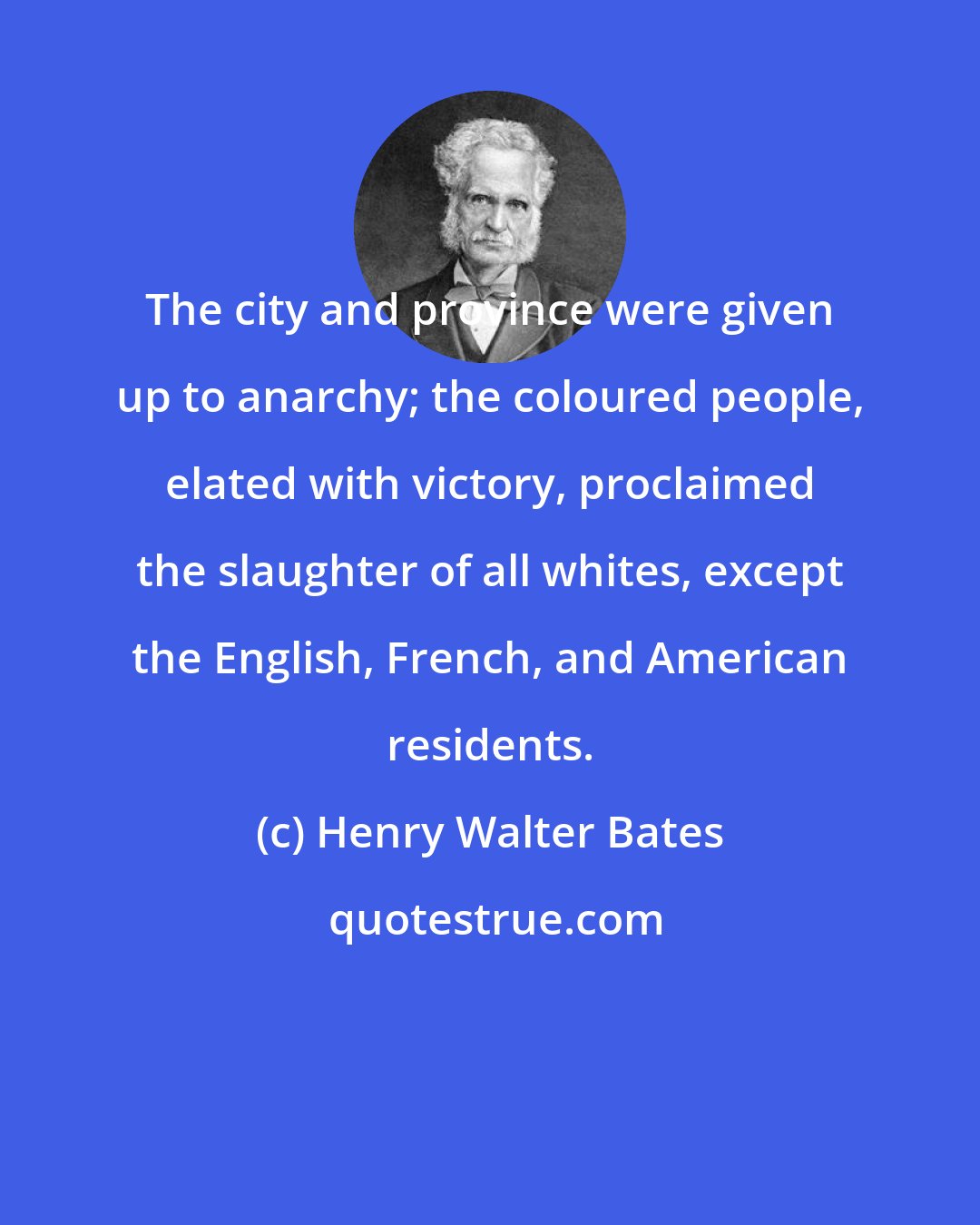 Henry Walter Bates: The city and province were given up to anarchy; the coloured people, elated with victory, proclaimed the slaughter of all whites, except the English, French, and American residents.