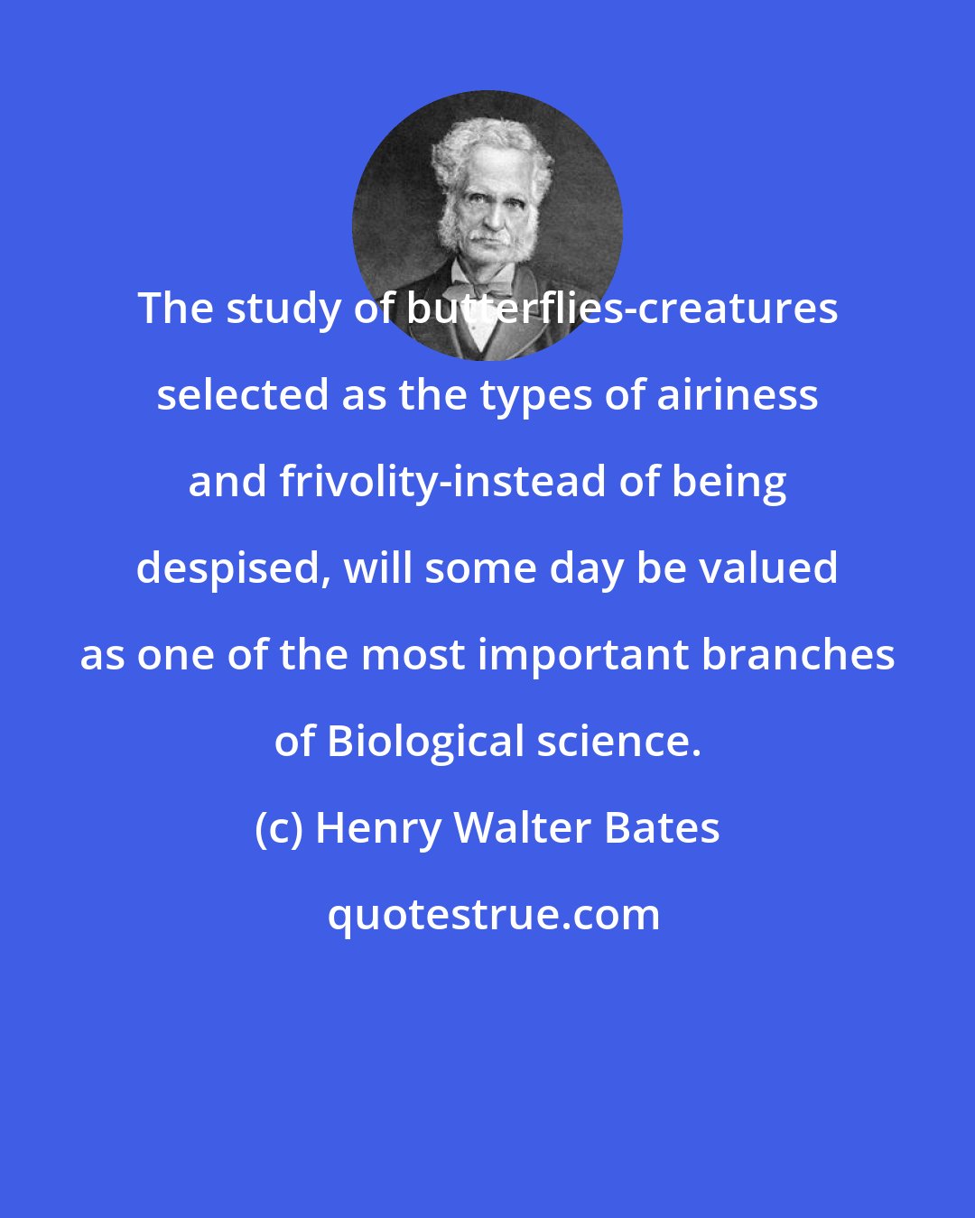 Henry Walter Bates: The study of butterflies-creatures selected as the types of airiness and frivolity-instead of being despised, will some day be valued as one of the most important branches of Biological science.