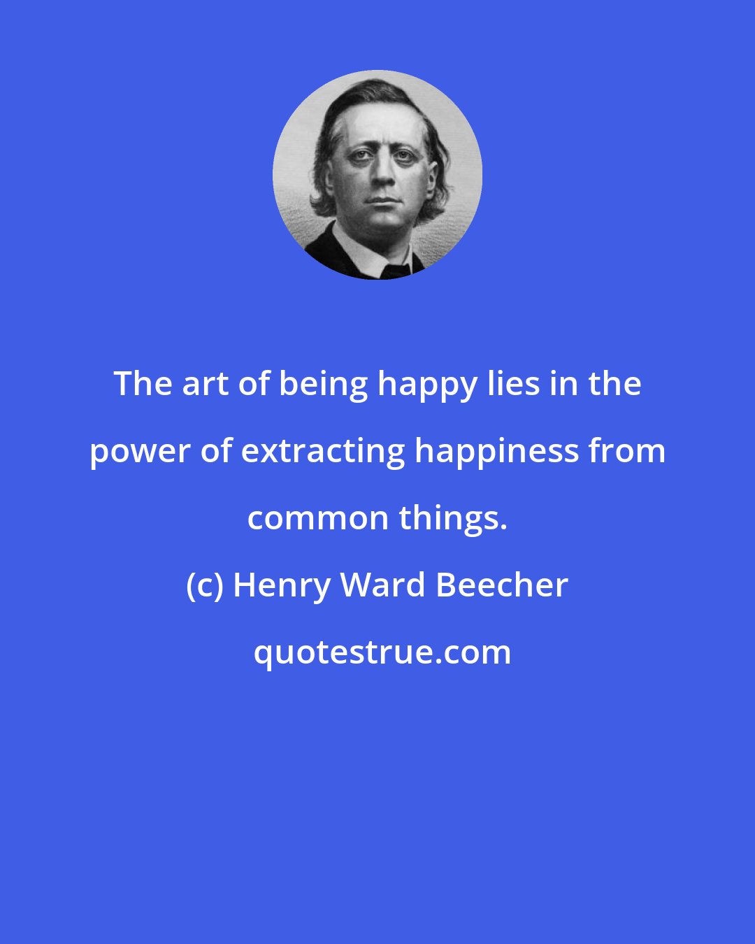 Henry Ward Beecher: The art of being happy lies in the power of extracting happiness from common things.