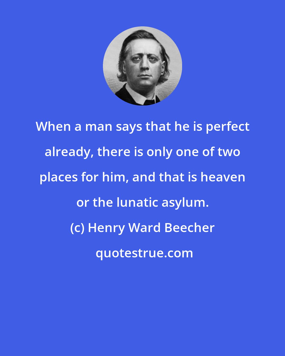 Henry Ward Beecher: When a man says that he is perfect already, there is only one of two places for him, and that is heaven or the lunatic asylum.