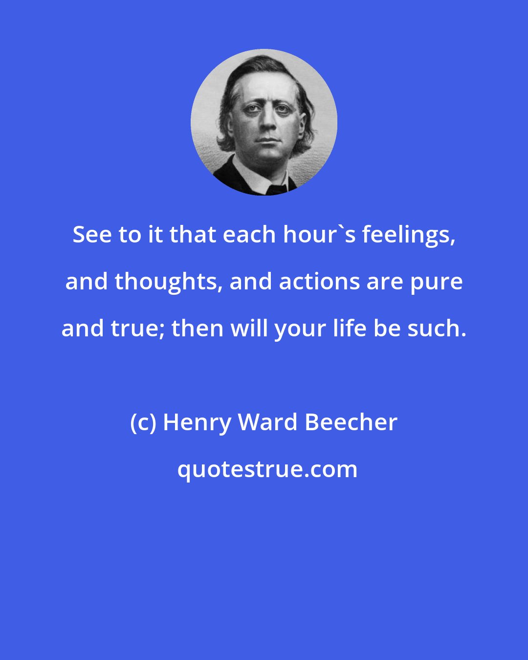 Henry Ward Beecher: See to it that each hour's feelings, and thoughts, and actions are pure and true; then will your life be such.
