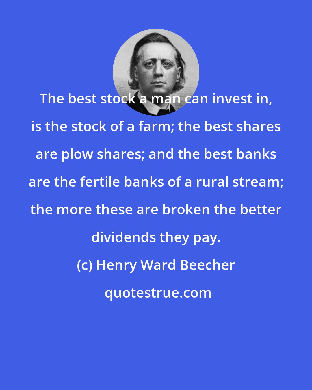 Henry Ward Beecher: The best stock a man can invest in, is the stock of a farm; the best shares are plow shares; and the best banks are the fertile banks of a rural stream; the more these are broken the better dividends they pay.