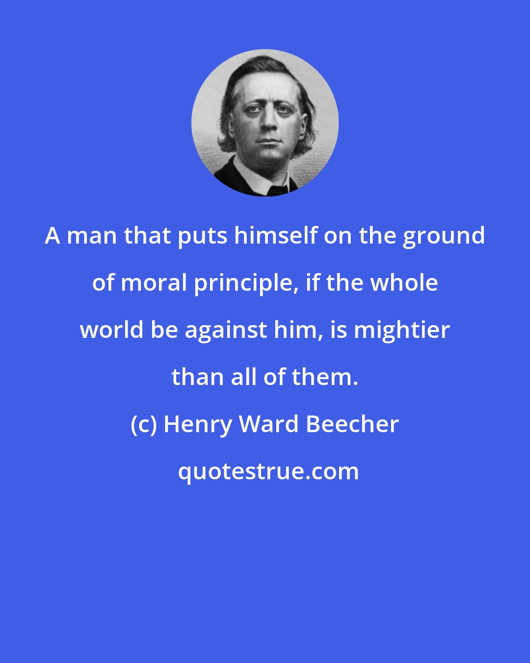 Henry Ward Beecher: A man that puts himself on the ground of moral principle, if the whole world be against him, is mightier than all of them.