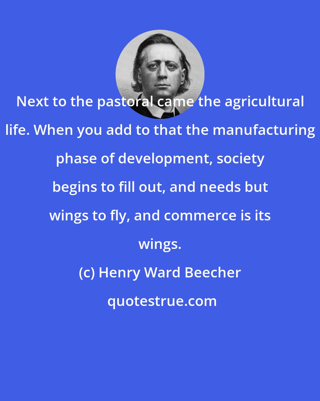 Henry Ward Beecher: Next to the pastoral came the agricultural life. When you add to that the manufacturing phase of development, society begins to fill out, and needs but wings to fly, and commerce is its wings.
