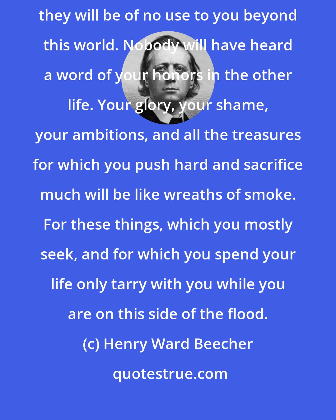 Henry Ward Beecher: Your honors here may serve you for a time, as it were for an hour, but they will be of no use to you beyond this world. Nobody will have heard a word of your honors in the other life. Your glory, your shame, your ambitions, and all the treasures for which you push hard and sacrifice much will be like wreaths of smoke. For these things, which you mostly seek, and for which you spend your life only tarry with you while you are on this side of the flood.