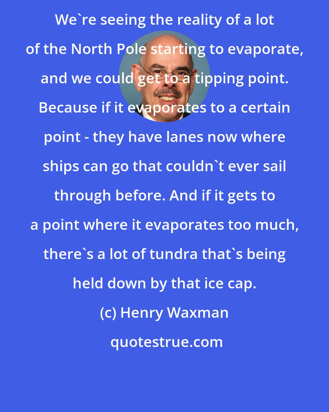 Henry Waxman: We're seeing the reality of a lot of the North Pole starting to evaporate, and we could get to a tipping point. Because if it evaporates to a certain point - they have lanes now where ships can go that couldn't ever sail through before. And if it gets to a point where it evaporates too much, there's a lot of tundra that's being held down by that ice cap.