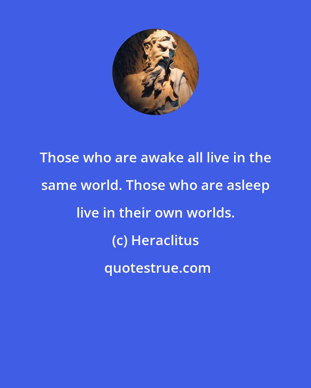 Heraclitus: Those who are awake all live in the same world. Those who are asleep live in their own worlds.