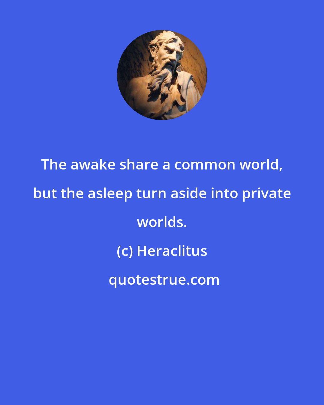 Heraclitus: The awake share a common world, but the asleep turn aside into private worlds.