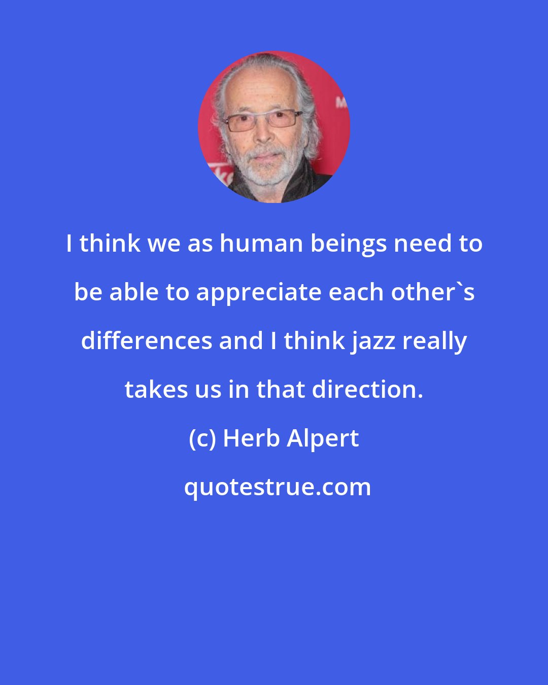 Herb Alpert: I think we as human beings need to be able to appreciate each other's differences and I think jazz really takes us in that direction.