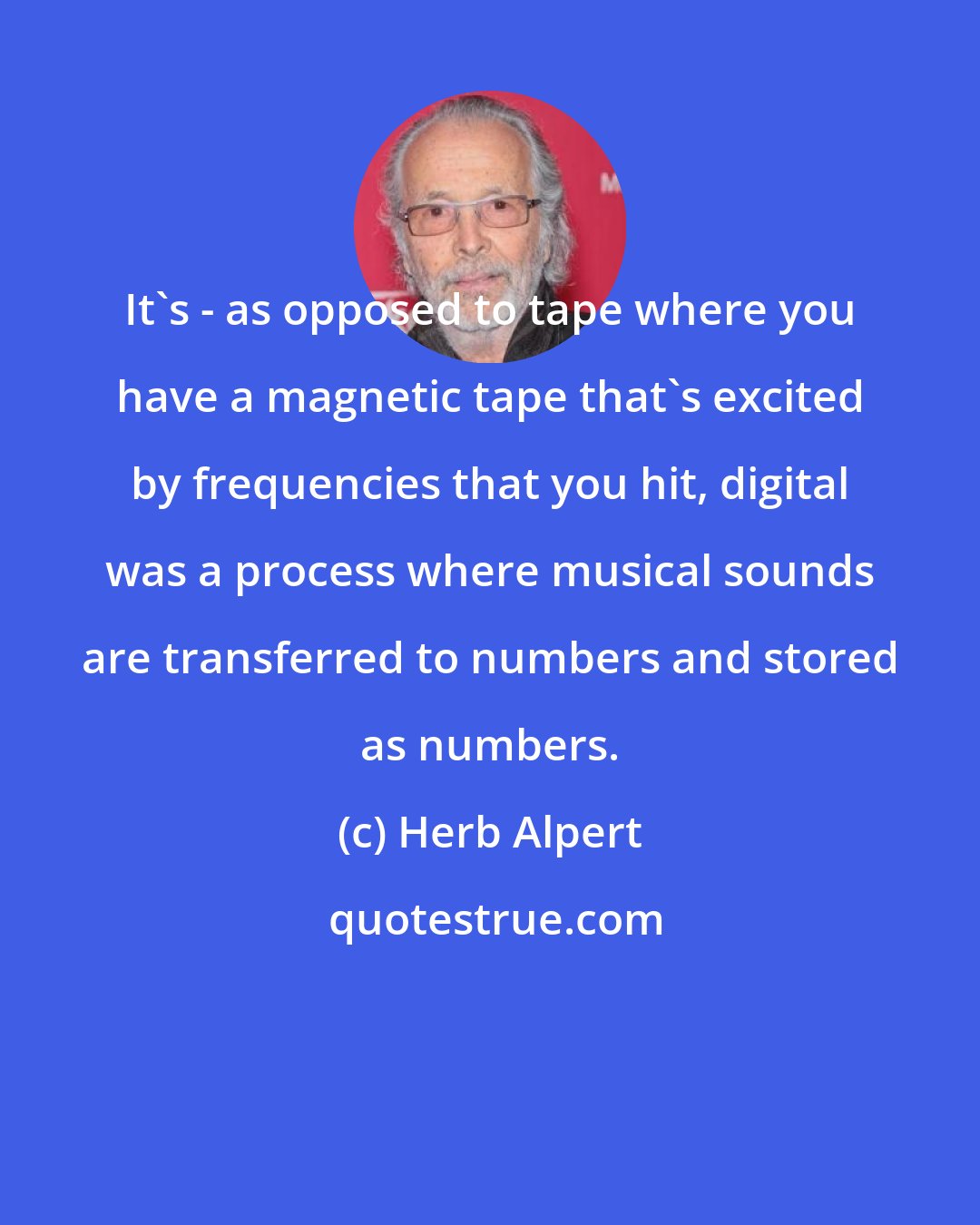 Herb Alpert: It's - as opposed to tape where you have a magnetic tape that's excited by frequencies that you hit, digital was a process where musical sounds are transferred to numbers and stored as numbers.