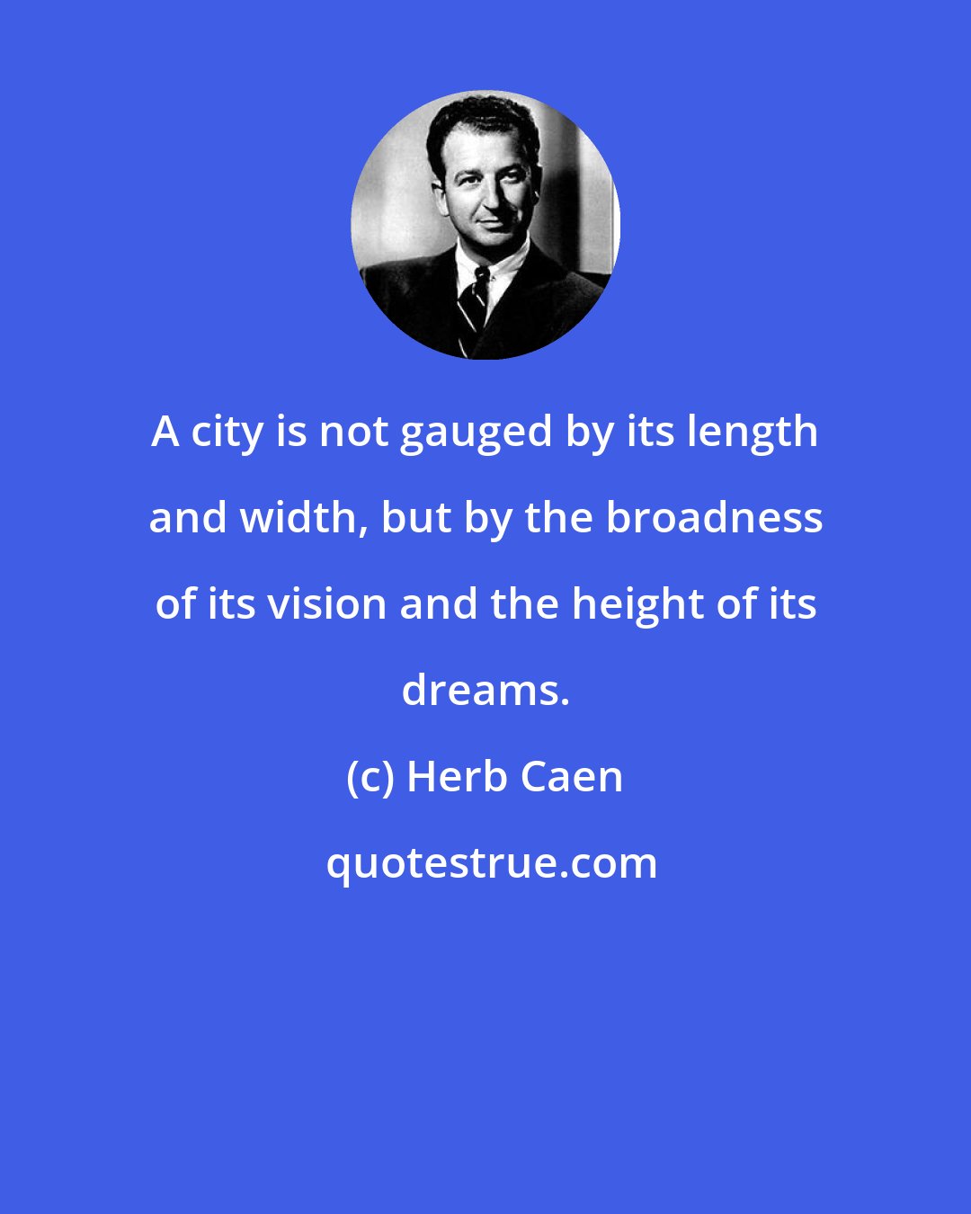 Herb Caen: A city is not gauged by its length and width, but by the broadness of its vision and the height of its dreams.