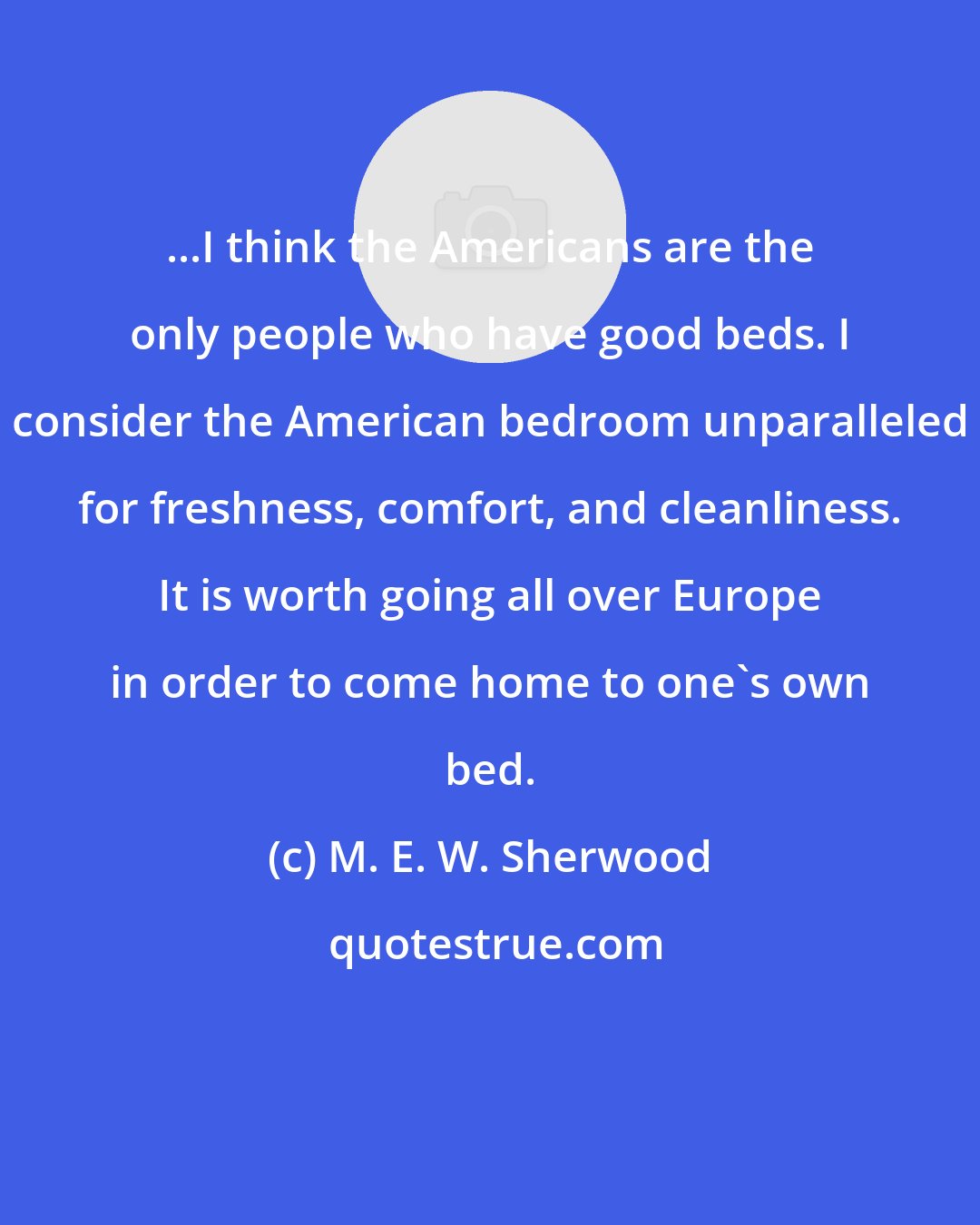 M. E. W. Sherwood: ...I think the Americans are the only people who have good beds. I consider the American bedroom unparalleled for freshness, comfort, and cleanliness. It is worth going all over Europe in order to come home to one's own bed.