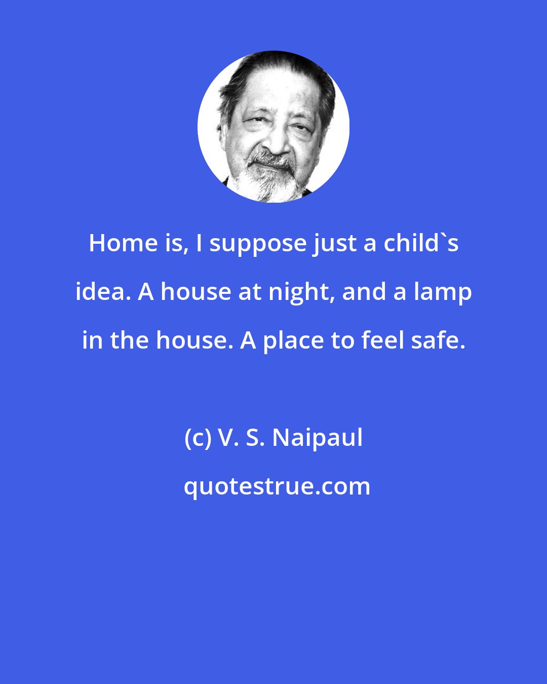V. S. Naipaul: Home is, I suppose just a child's idea. A house at night, and a lamp in the house. A place to feel safe.