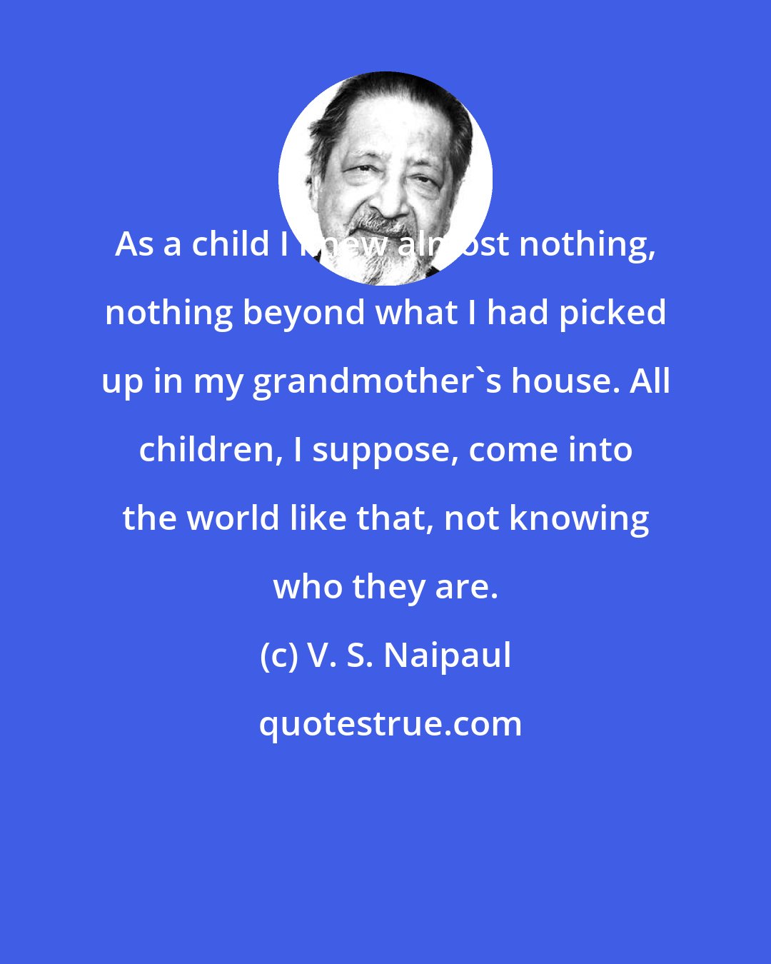 V. S. Naipaul: As a child I knew almost nothing, nothing beyond what I had picked up in my grandmother's house. All children, I suppose, come into the world like that, not knowing who they are.