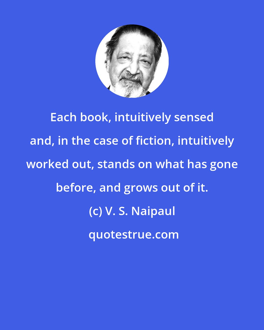 V. S. Naipaul: Each book, intuitively sensed and, in the case of fiction, intuitively worked out, stands on what has gone before, and grows out of it.