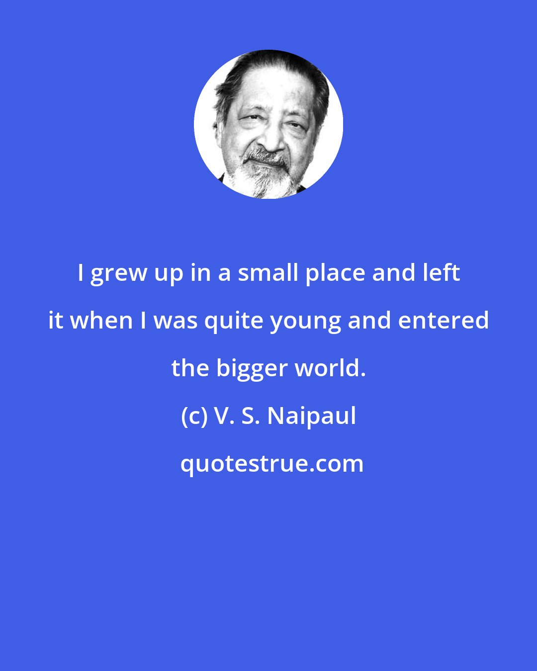 V. S. Naipaul: I grew up in a small place and left it when I was quite young and entered the bigger world.