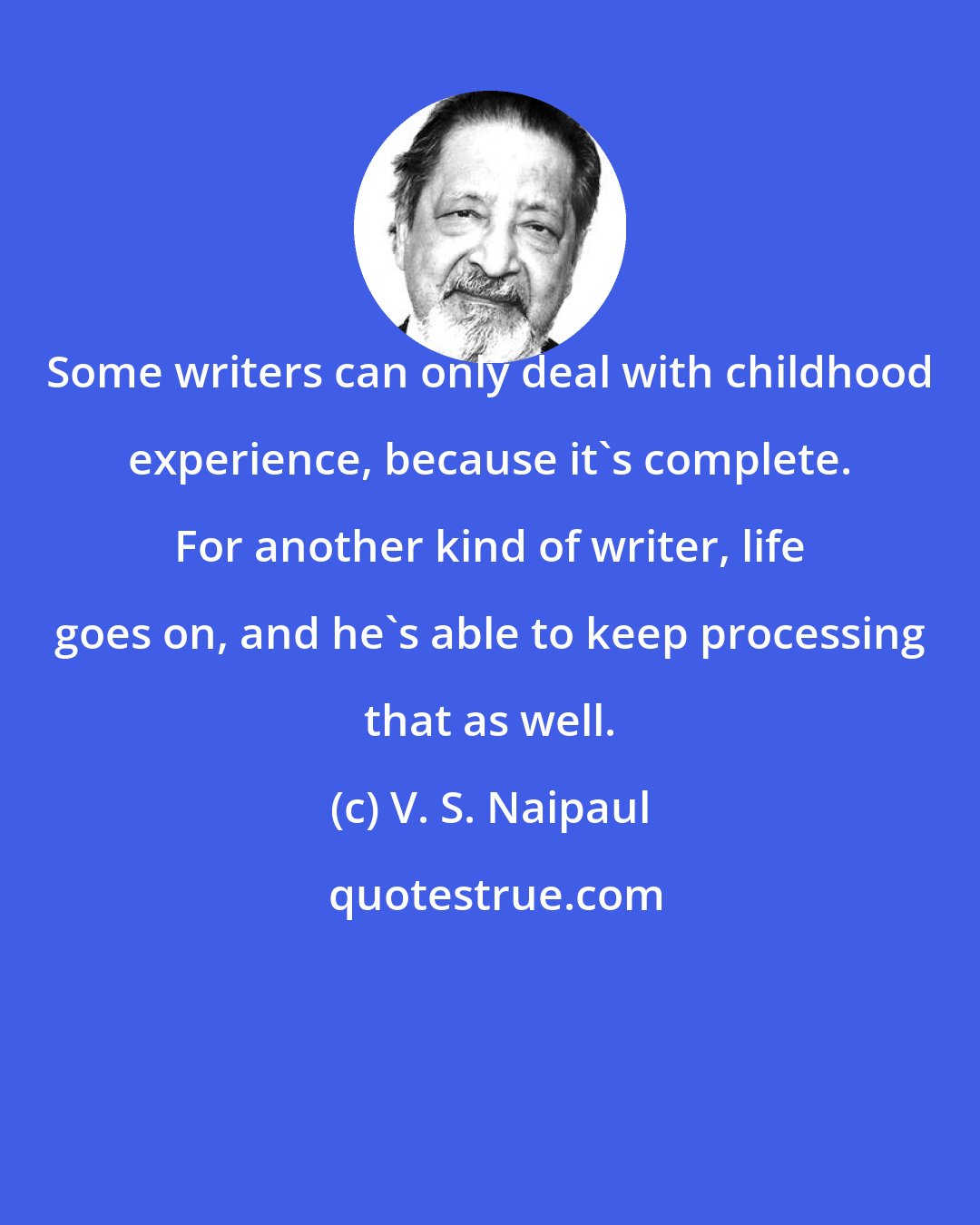V. S. Naipaul: Some writers can only deal with childhood experience, because it's complete. For another kind of writer, life goes on, and he's able to keep processing that as well.