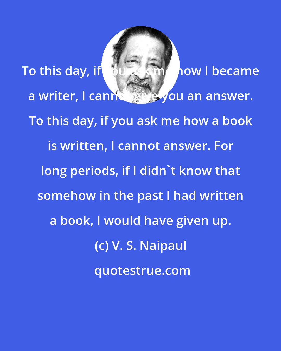V. S. Naipaul: To this day, if you ask me how I became a writer, I cannot give you an answer. To this day, if you ask me how a book is written, I cannot answer. For long periods, if I didn't know that somehow in the past I had written a book, I would have given up.