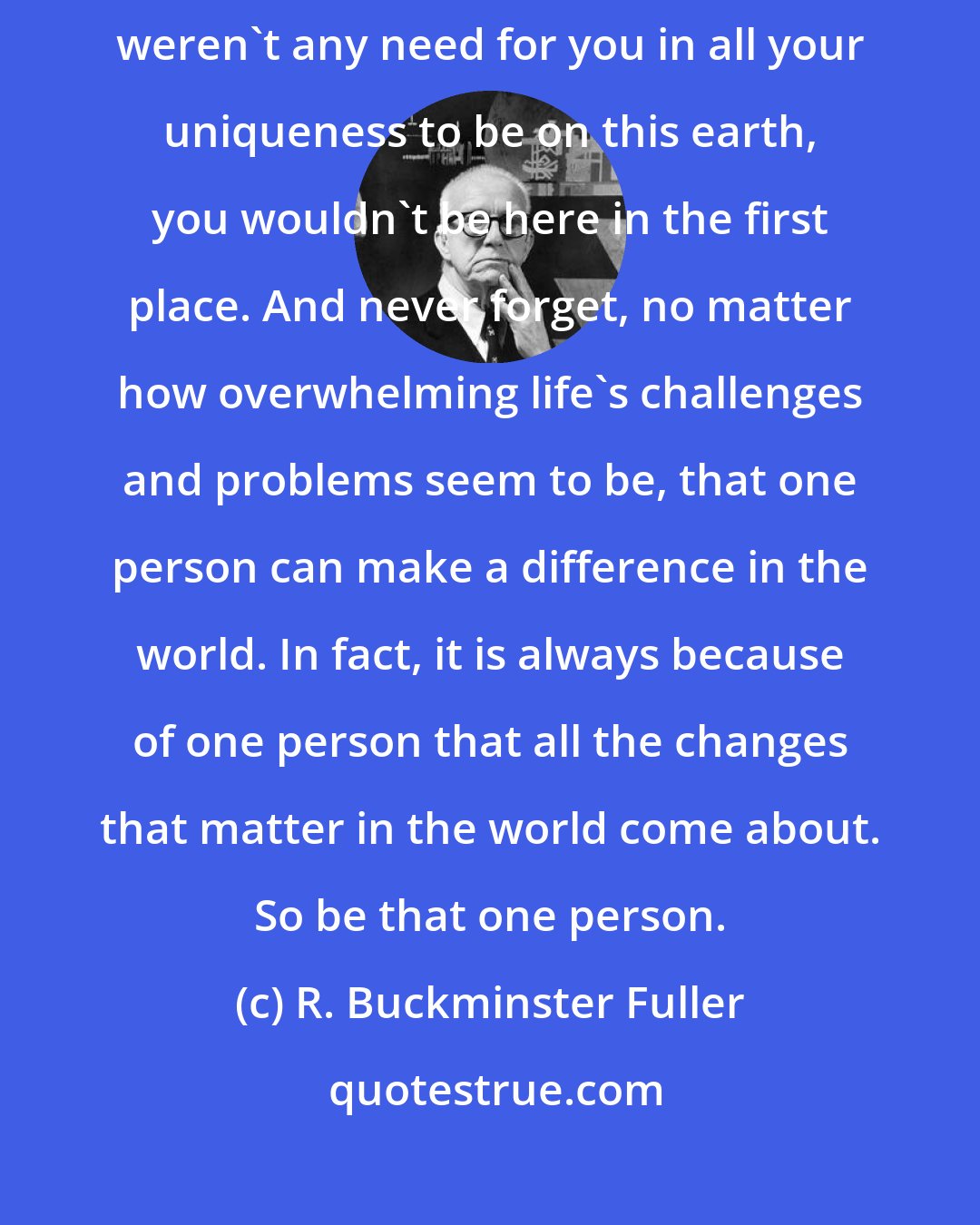 R. Buckminster Fuller: Never forget that you are one of a kind. Never forget that if there weren't any need for you in all your uniqueness to be on this earth, you wouldn't be here in the first place. And never forget, no matter how overwhelming life's challenges and problems seem to be, that one person can make a difference in the world. In fact, it is always because of one person that all the changes that matter in the world come about. So be that one person.