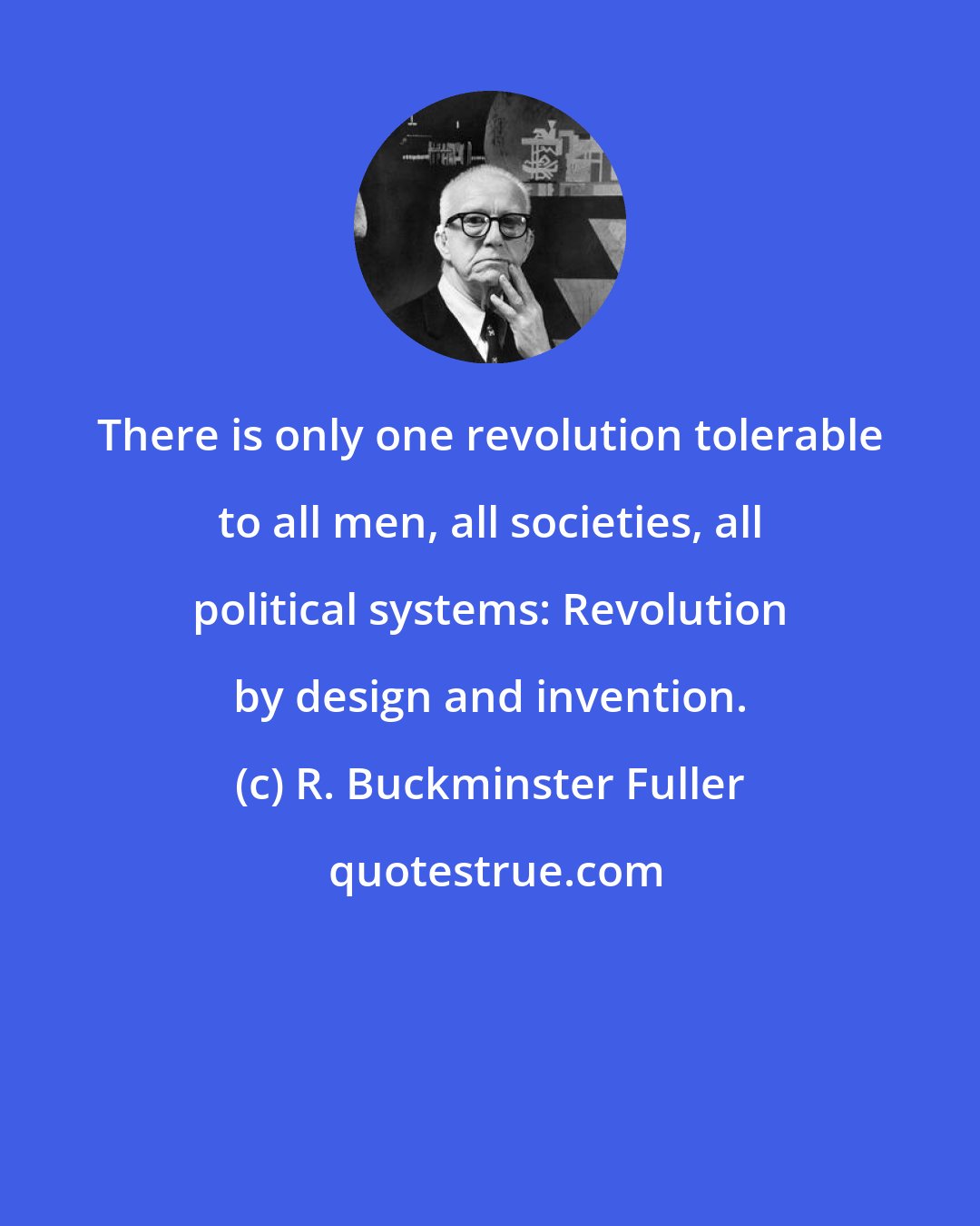 R. Buckminster Fuller: There is only one revolution tolerable to all men, all societies, all political systems: Revolution by design and invention.