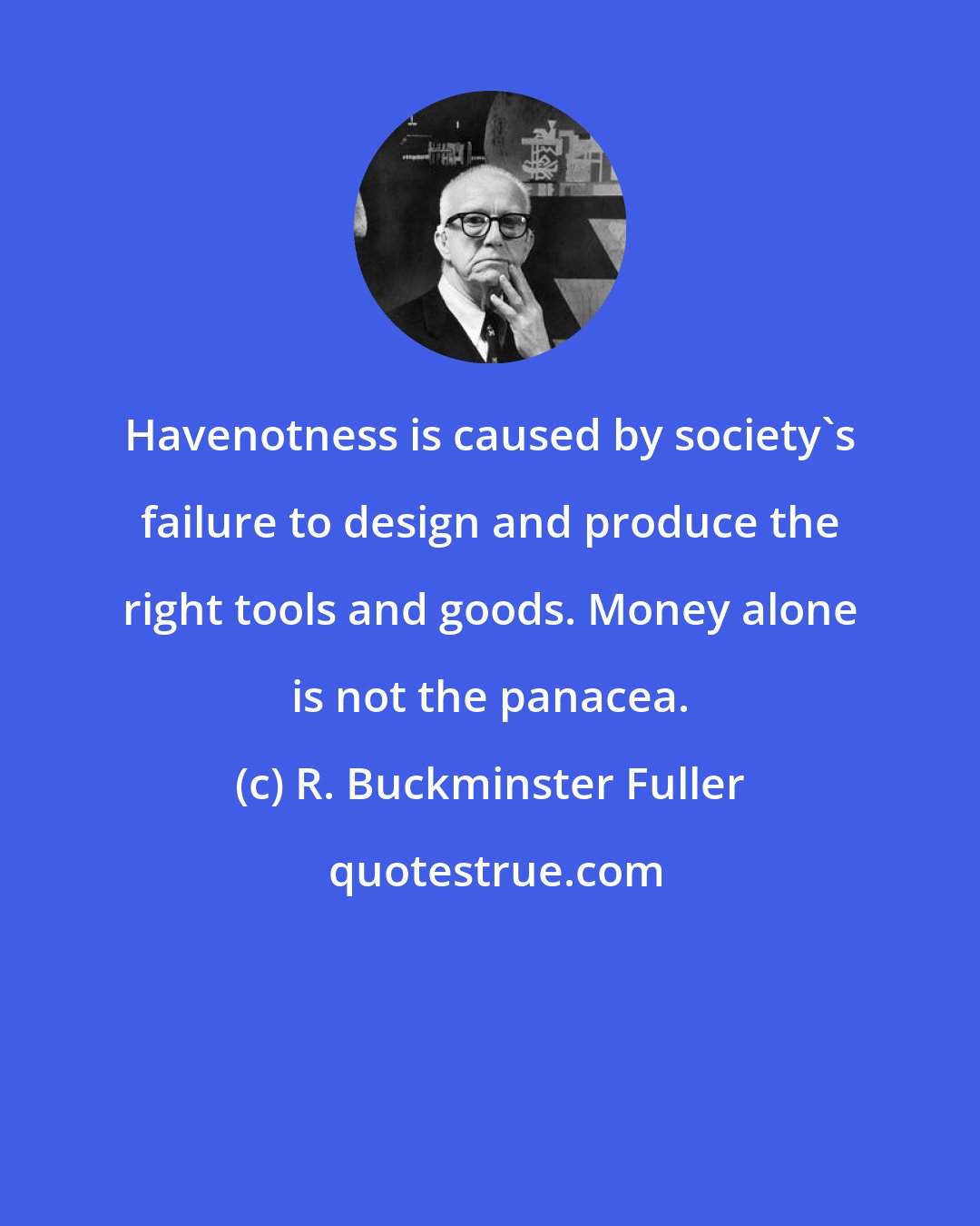 R. Buckminster Fuller: Havenotness is caused by society's failure to design and produce the right tools and goods. Money alone is not the panacea.