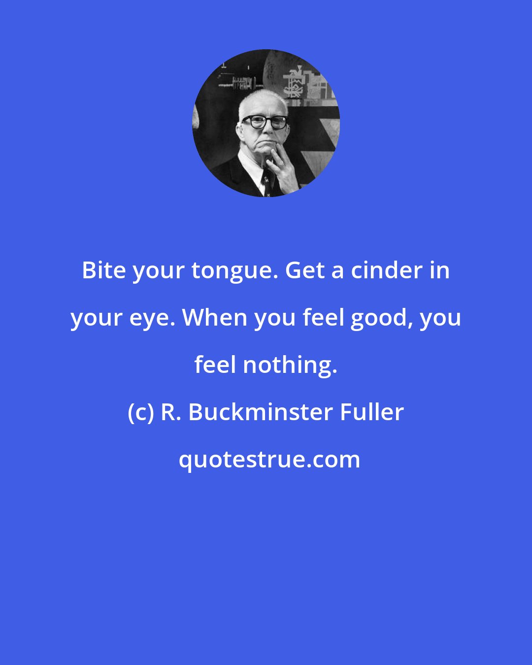 R. Buckminster Fuller: Bite your tongue. Get a cinder in your eye. When you feel good, you feel nothing.