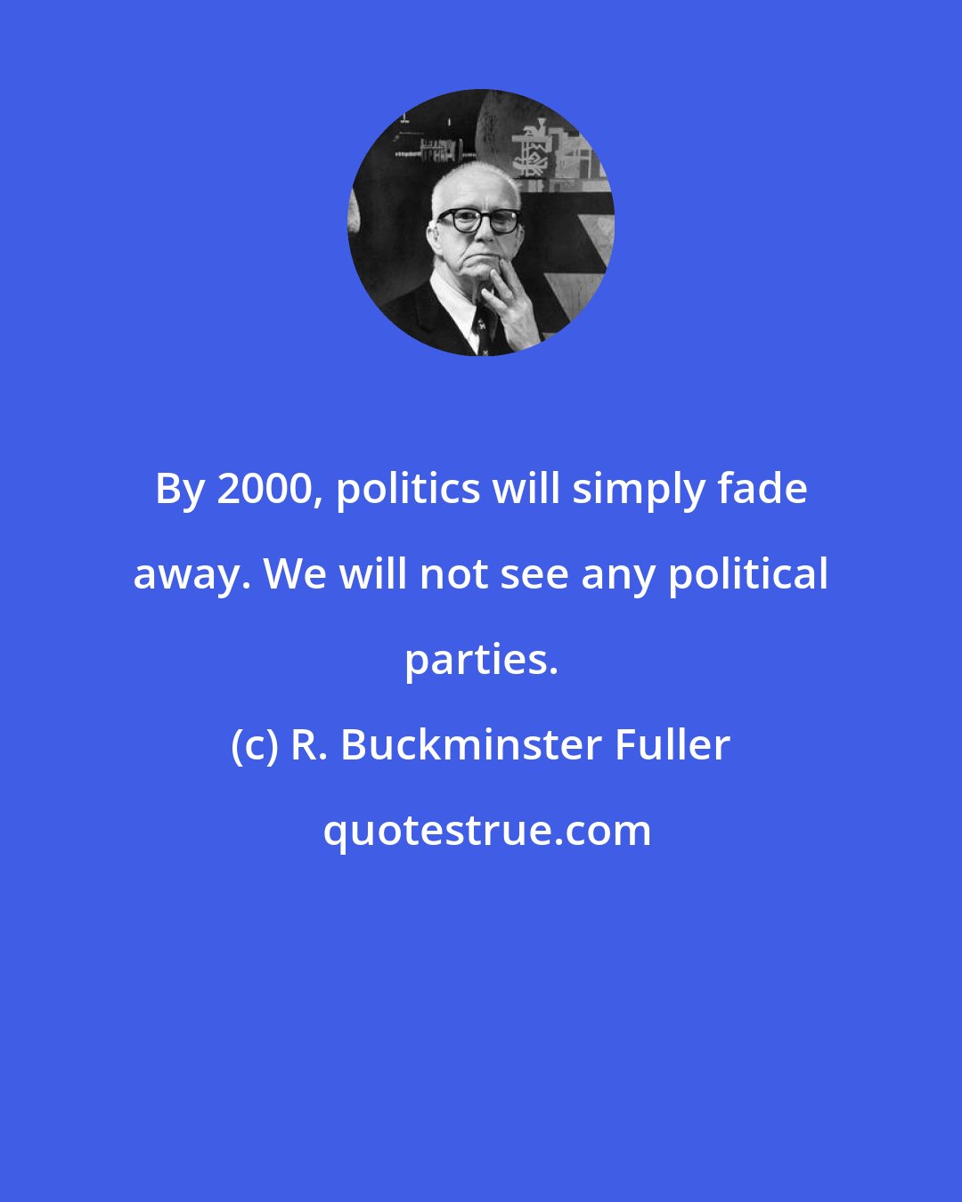 R. Buckminster Fuller: By 2000, politics will simply fade away. We will not see any political parties.