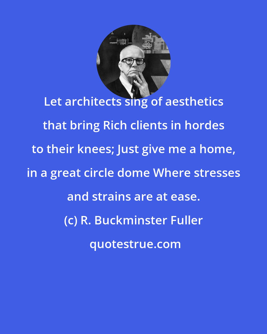 R. Buckminster Fuller: Let architects sing of aesthetics that bring Rich clients in hordes to their knees; Just give me a home, in a great circle dome Where stresses and strains are at ease.