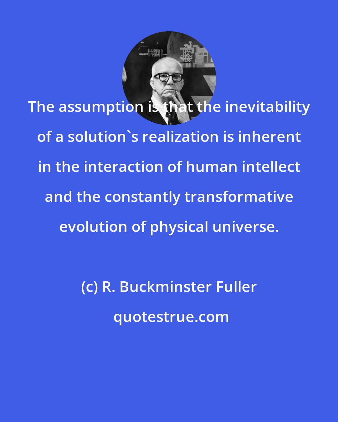 R. Buckminster Fuller: The assumption is that the inevitability of a solution's realization is inherent in the interaction of human intellect and the constantly transformative evolution of physical universe.