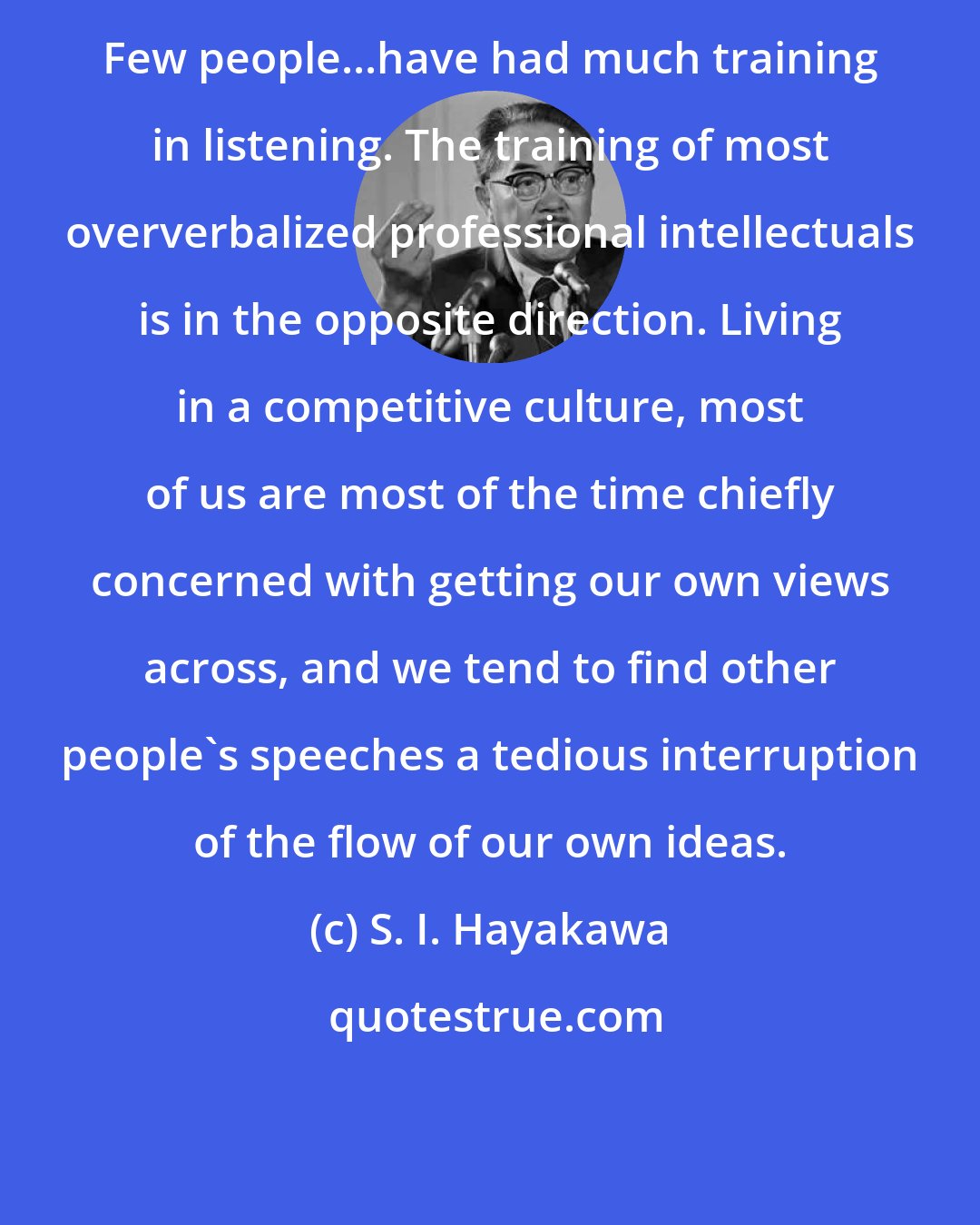 S. I. Hayakawa: Few people...have had much training in listening. The training of most oververbalized professional intellectuals is in the opposite direction. Living in a competitive culture, most of us are most of the time chiefly concerned with getting our own views across, and we tend to find other people's speeches a tedious interruption of the flow of our own ideas.
