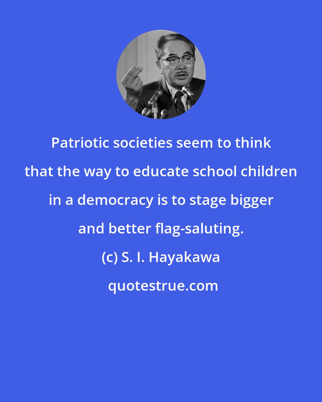 S. I. Hayakawa: Patriotic societies seem to think that the way to educate school children in a democracy is to stage bigger and better flag-saluting.