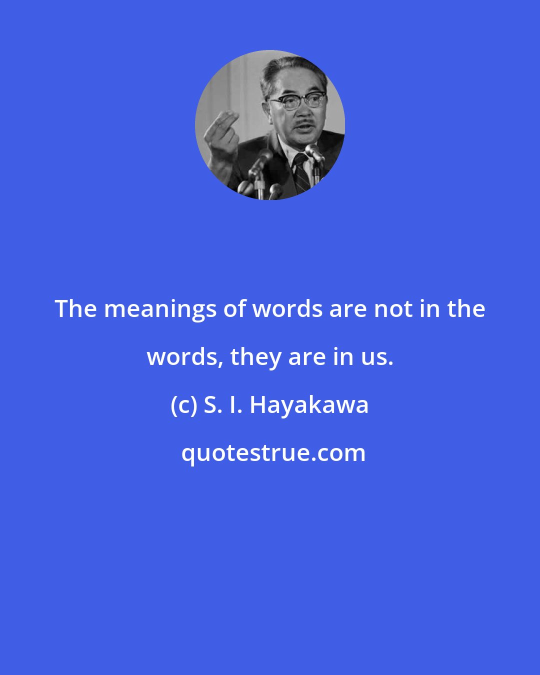 S. I. Hayakawa: The meanings of words are not in the words, they are in us.