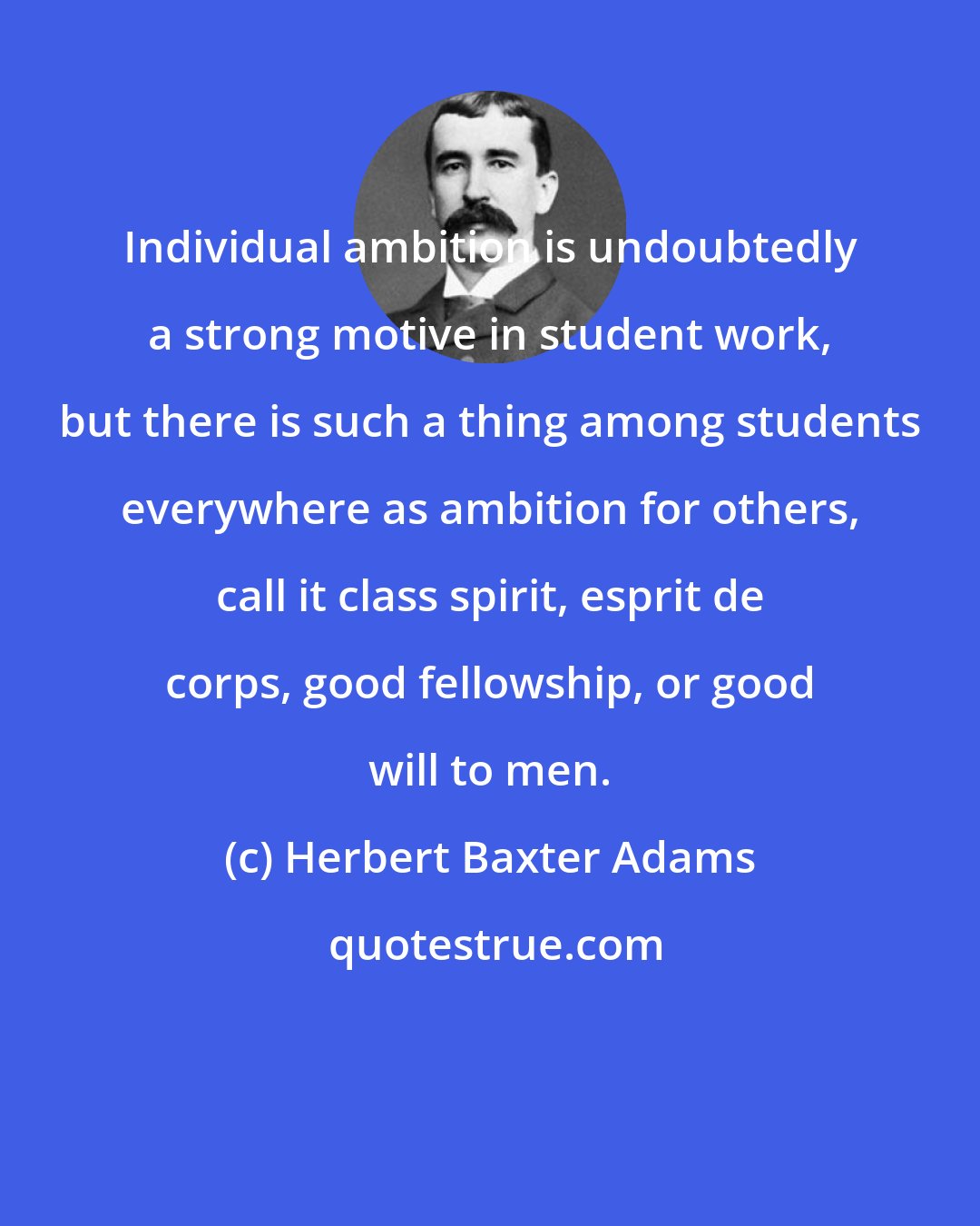 Herbert Baxter Adams: Individual ambition is undoubtedly a strong motive in student work, but there is such a thing among students everywhere as ambition for others, call it class spirit, esprit de corps, good fellowship, or good will to men.