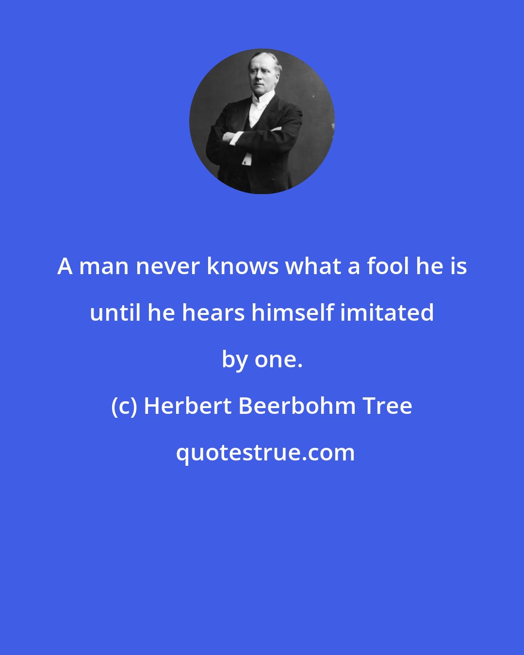 Herbert Beerbohm Tree: A man never knows what a fool he is until he hears himself imitated by one.