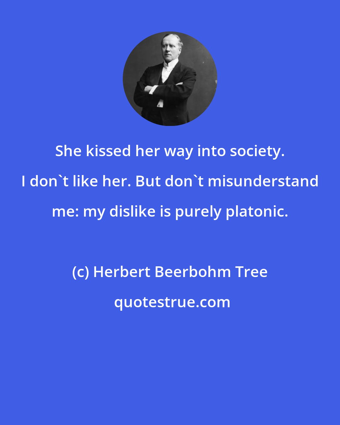 Herbert Beerbohm Tree: She kissed her way into society. I don't like her. But don't misunderstand me: my dislike is purely platonic.