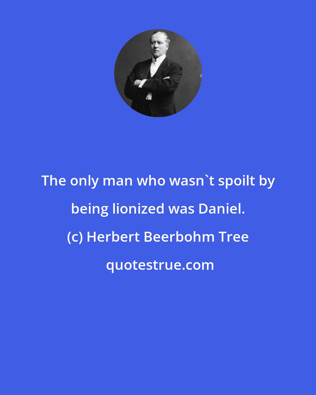 Herbert Beerbohm Tree: The only man who wasn't spoilt by being lionized was Daniel.