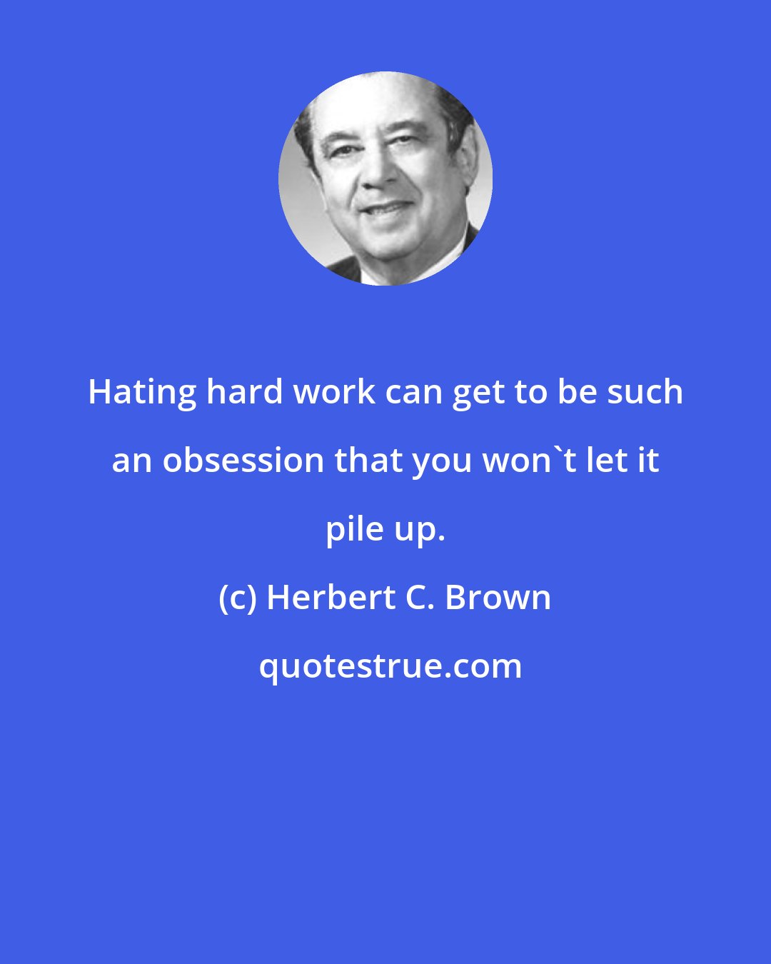 Herbert C. Brown: Hating hard work can get to be such an obsession that you won't let it pile up.