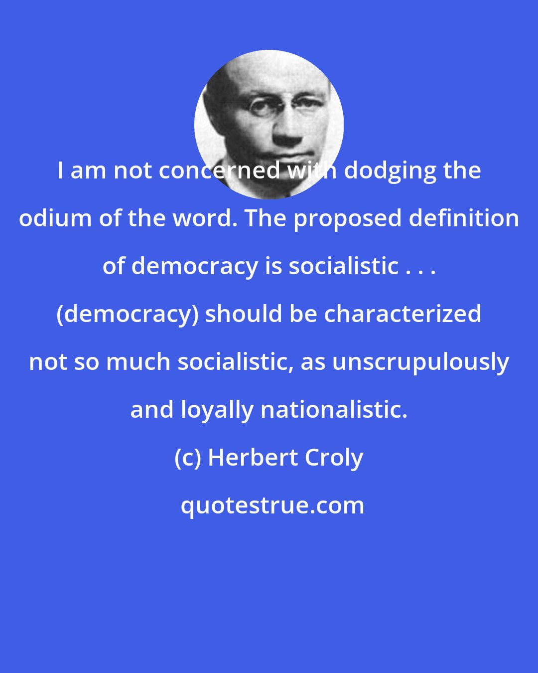 Herbert Croly: I am not concerned with dodging the odium of the word. The proposed definition of democracy is socialistic . . . (democracy) should be characterized not so much socialistic, as unscrupulously and loyally nationalistic.