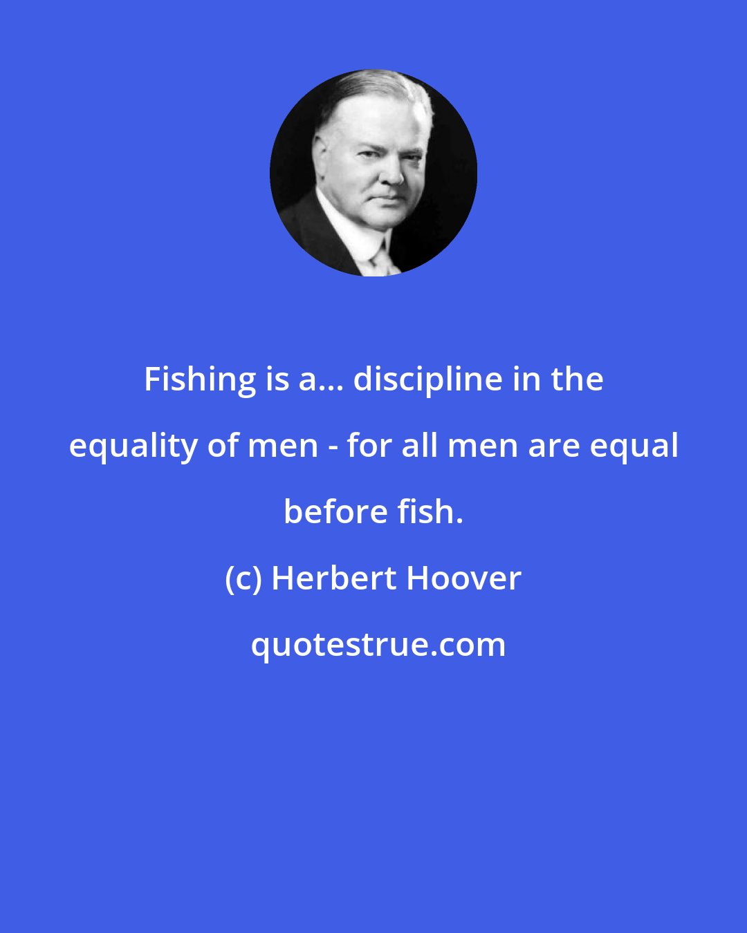 Herbert Hoover: Fishing is a... discipline in the equality of men - for all men are equal before fish.