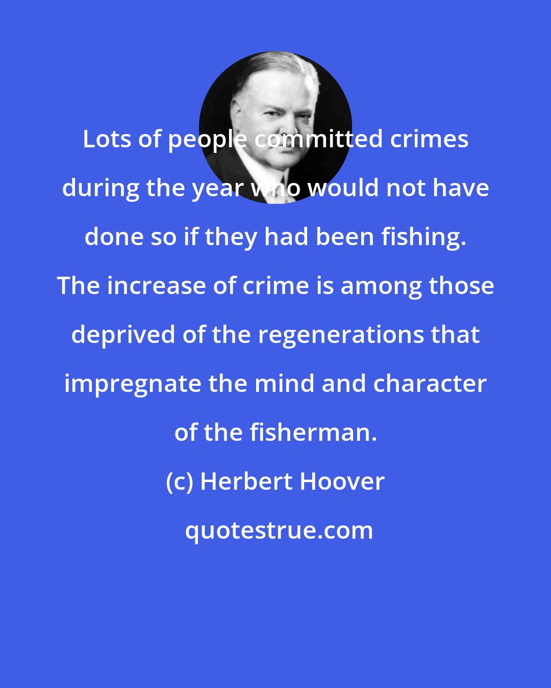 Herbert Hoover: Lots of people committed crimes during the year who would not have done so if they had been fishing. The increase of crime is among those deprived of the regenerations that impregnate the mind and character of the fisherman.