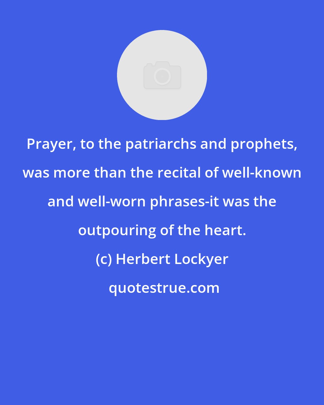 Herbert Lockyer: Prayer, to the patriarchs and prophets, was more than the recital of well-known and well-worn phrases-it was the outpouring of the heart.